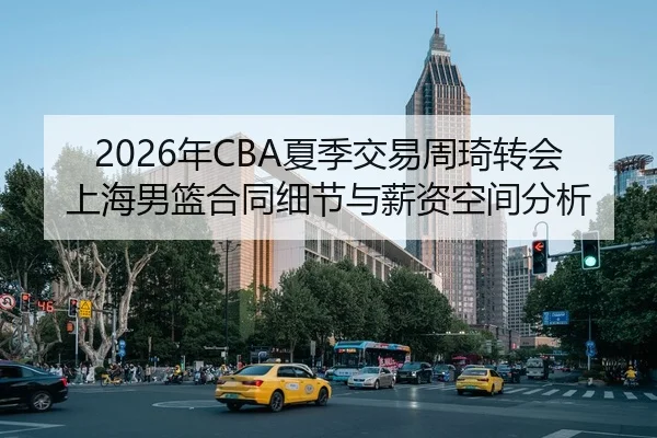 2026年CBA夏季交易周琦转会上海男篮合同细节与薪资空间分析
