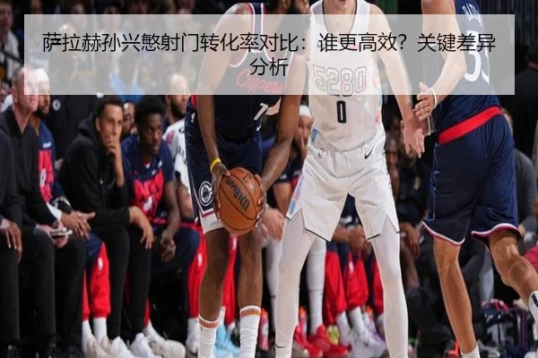 萨拉赫孙兴慜射门转化率对比：谁更高效？关键差异分析